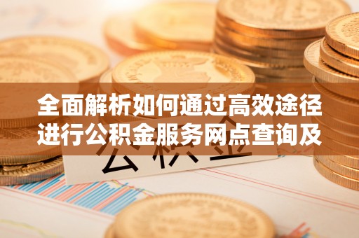 道县全面解析如何通过高效途径进行公积金服务网点查询及办理相关业务