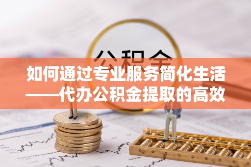 道县如何通过专业服务简化生活——代办公积金提取的高效选择