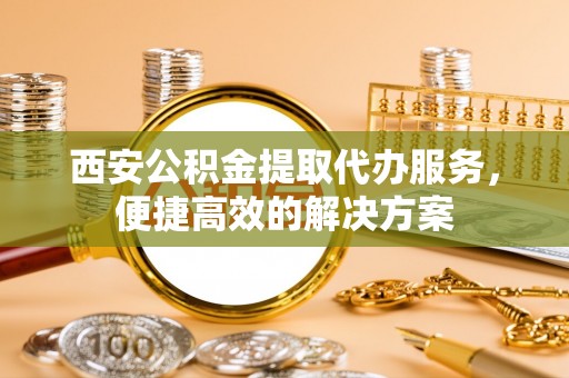 道县西安公积金提取代办服务，便捷高效的解决方案