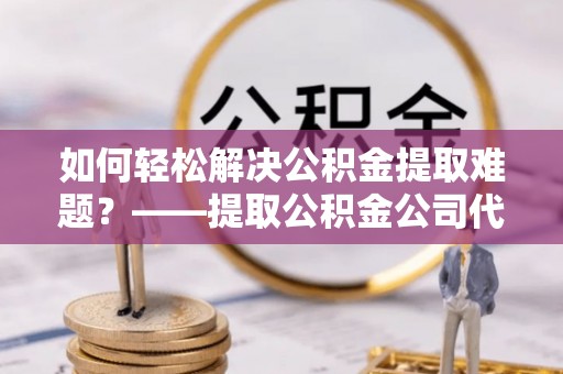 道县如何轻松解决公积金提取难题？——提取公积金公司代办服务详解