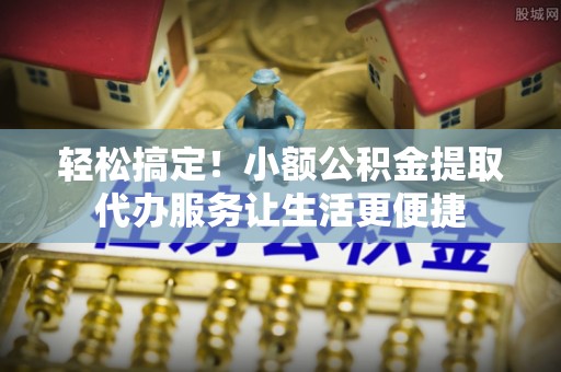 道县轻松搞定！小额公积金提取代办服务让生活更便捷
