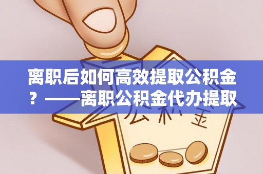 道县离职后如何高效提取公积金？——离职公积金代办提取全流程解析