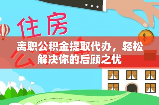 道县离职公积金提取代办，轻松解决你的后顾之忧
