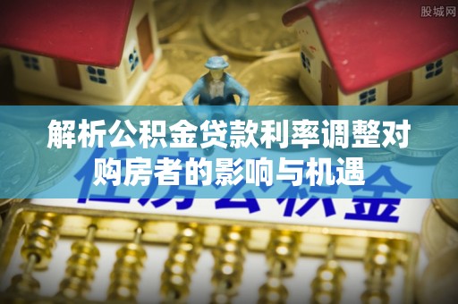 道县解析公积金贷款利率调整对购房者的影响与机遇