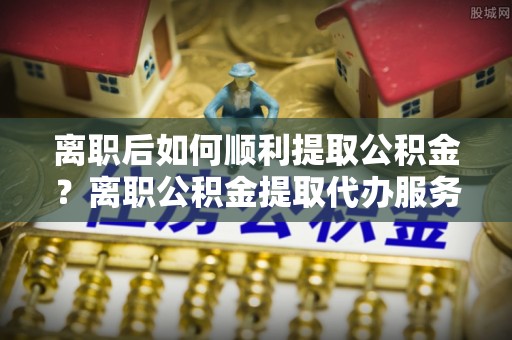道县离职后如何顺利提取公积金？离职公积金提取代办服务帮你搞定！