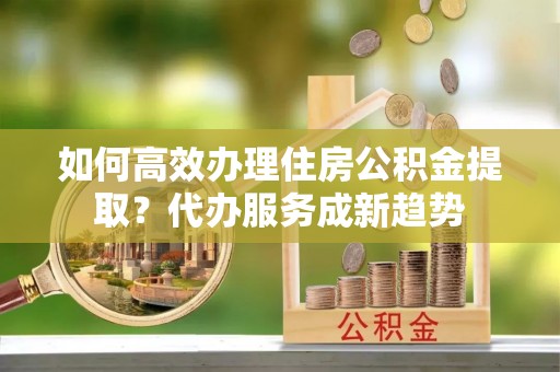 道县如何高效办理住房公积金提取？代办服务成新趋势