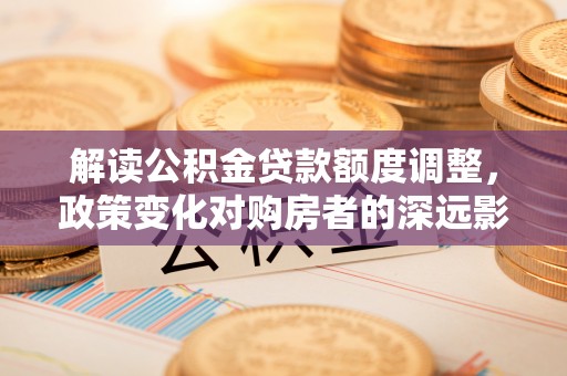 道县解读公积金贷款额度调整，政策变化对购房者的深远影响