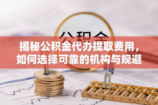 道县揭秘公积金代办提取费用，如何选择可靠的机构与规避潜在风险