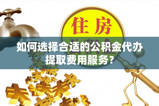 道县如何选择合适的公积金代办提取费用服务？
