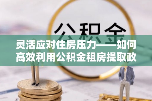 道县灵活应对住房压力——如何高效利用公积金租房提取政策