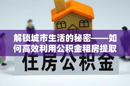 道县解锁城市生活的秘密——如何高效利用公积金租房提取政策优化居住体验