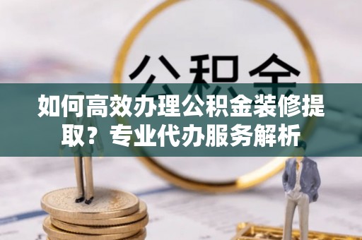 道县如何高效办理公积金装修提取？专业代办服务解析