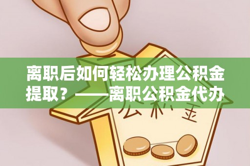 道县离职后如何轻松办理公积金提取？——离职公积金代办提取服务详解