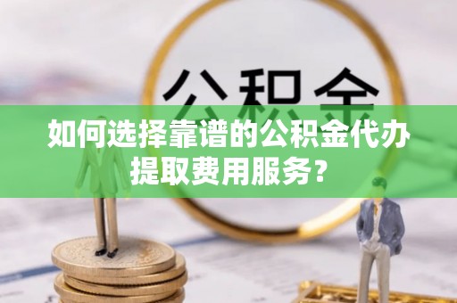 道县如何选择靠谱的公积金代办提取费用服务？
