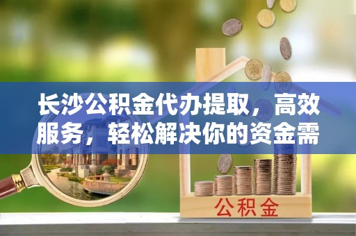 道县长沙公积金代办提取，高效服务，轻松解决你的资金需求