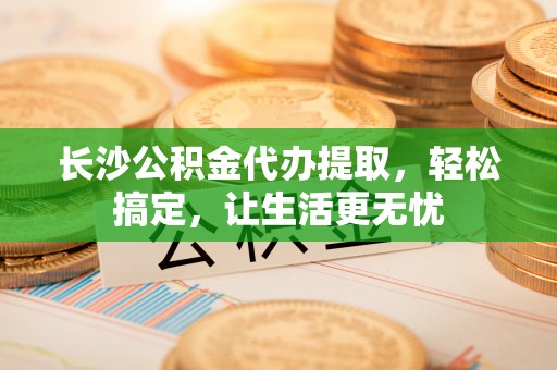 道县长沙公积金代办提取，轻松搞定，让生活更无忧