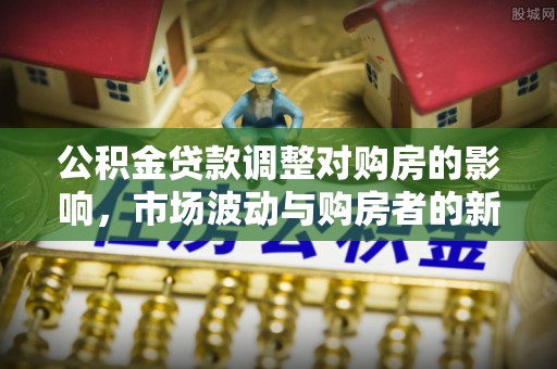 道县公积金贷款调整对购房的影响，市场波动与购房者的新选择