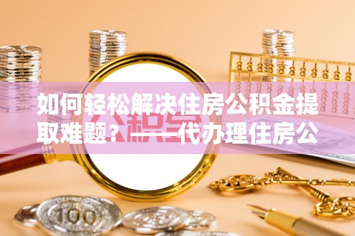 道县如何轻松解决住房公积金提取难题？——代办理住房公积金提取服务解析