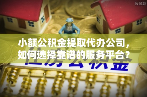 道县小额公积金提取代办公司，如何选择靠谱的服务平台？