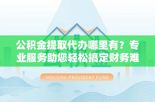 道县公积金提取代办哪里有？专业服务助您轻松搞定财务难题