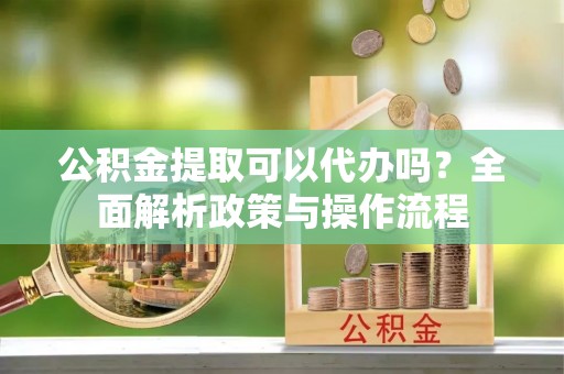 道县公积金提取可以代办吗？全面解析政策与操作流程