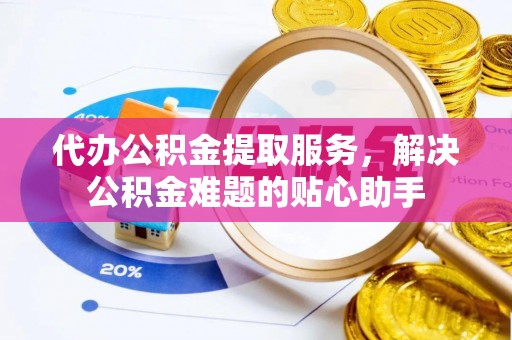 道县代办公积金提取服务，解决公积金难题的贴心助手