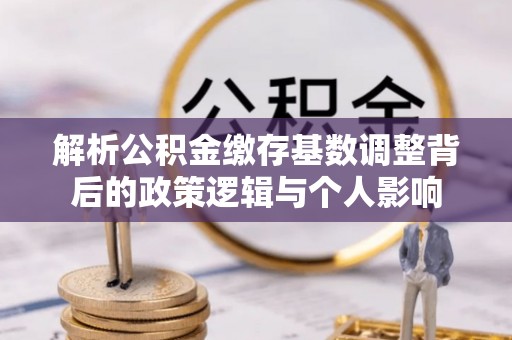 道县解析公积金缴存基数调整背后的政策逻辑与个人影响