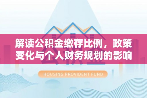 道县解读公积金缴存比例，政策变化与个人财务规划的影响