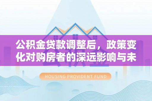 道县公积金贷款调整后，政策变化对购房者的深远影响与未来趋势分析