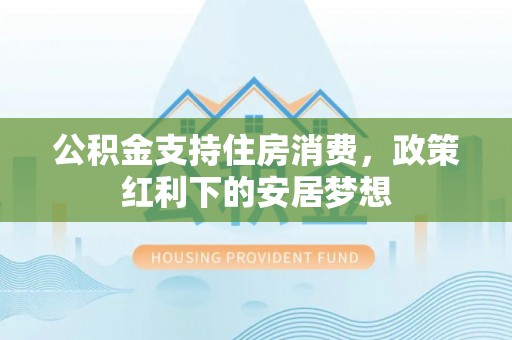 道县公积金支持住房消费，政策红利下的安居梦想