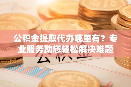 道县公积金提取代办哪里有？专业服务助您轻松解决难题