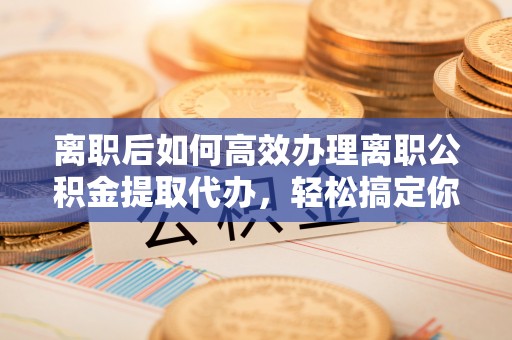 道县离职后如何高效办理离职公积金提取代办，轻松搞定你的公积金