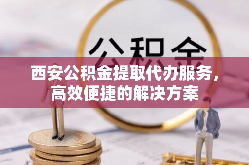道县西安公积金提取代办服务，高效便捷的解决方案