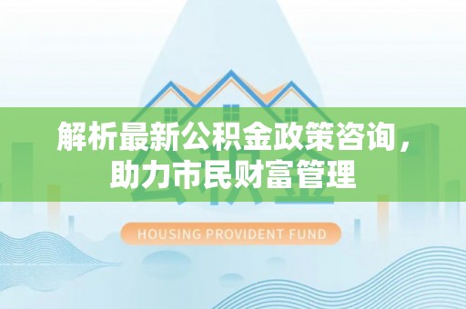 道县解析最新公积金政策咨询，助力市民财富管理
