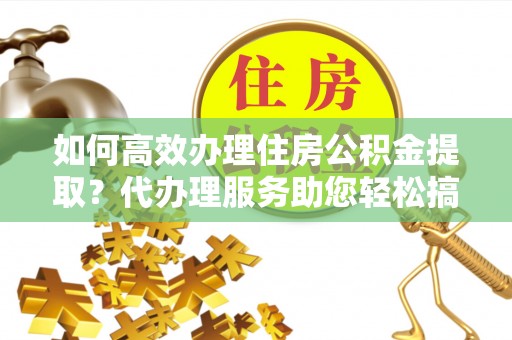 道县如何高效办理住房公积金提取？代办理服务助您轻松搞定