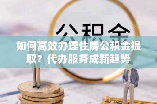 道县如何高效办理住房公积金提取？代办服务成新趋势