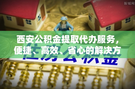 道县西安公积金提取代办服务，便捷、高效、省心的解决方案