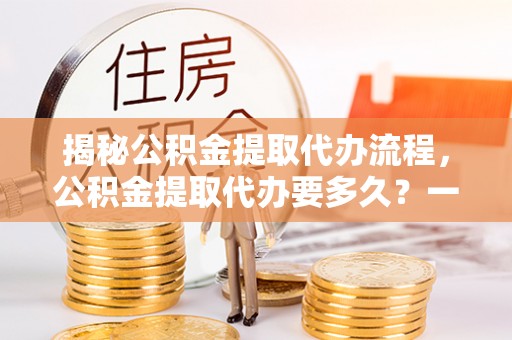 道县揭秘公积金提取代办流程，公积金提取代办要多久？一文读懂