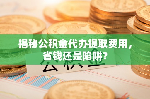 道县揭秘公积金代办提取费用，省钱还是陷阱？