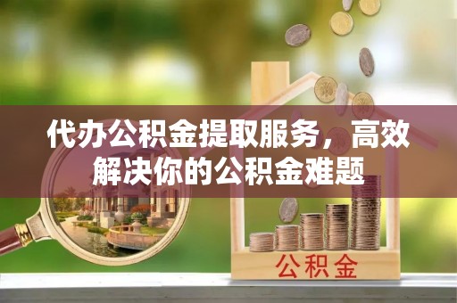 道县代办公积金提取服务，高效解决你的公积金难题