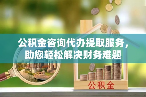 道县公积金咨询代办提取服务，助您轻松解决财务难题