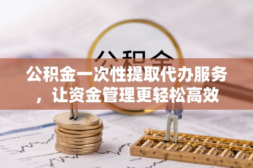 道县公积金一次性提取代办服务，让资金管理更轻松高效