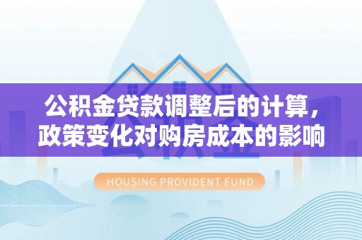 道县公积金贷款调整后的计算，政策变化对购房成本的影响与应对策略