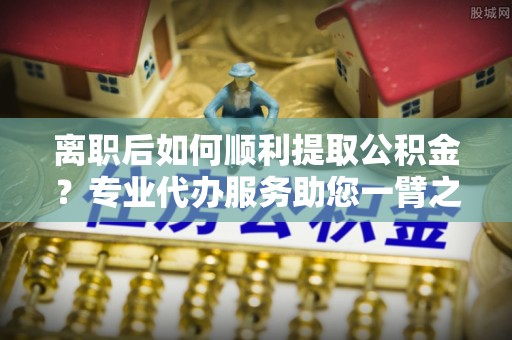 道县离职后如何顺利提取公积金？专业代办服务助您一臂之力