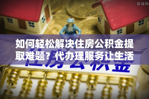 道县如何轻松解决住房公积金提取难题？代办理服务让生活更简单