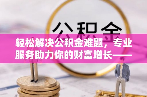 道县轻松解决公积金难题，专业服务助力你的财富增长——代办公积金提取