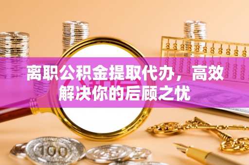 道县离职公积金提取代办，高效解决你的后顾之忧