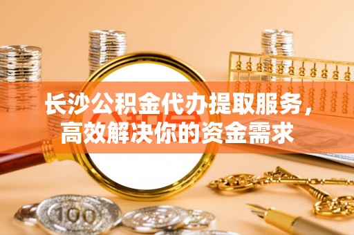 道县长沙公积金代办提取服务，高效解决你的资金需求