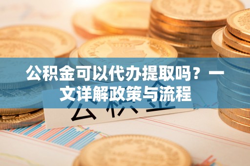 道县公积金可以代办提取吗？一文详解政策与流程