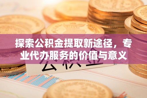 道县探索公积金提取新途径，专业代办服务的价值与意义